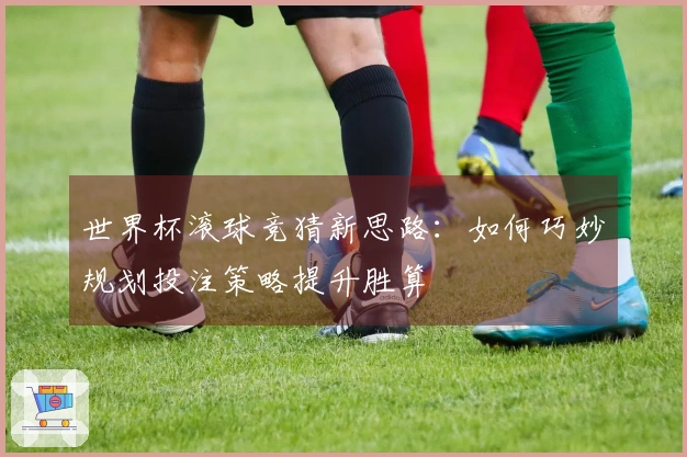 世界杯滚球竞猜新思路：如何巧妙规划投注策略提升胜算