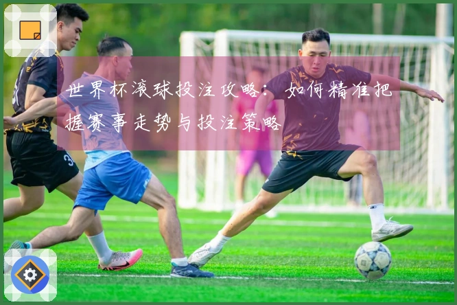世界杯滚球投注攻略：如何精准把握赛事走势与投注策略