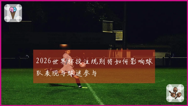 2026世界杯投注规则将如何影响球队表现与球迷参与